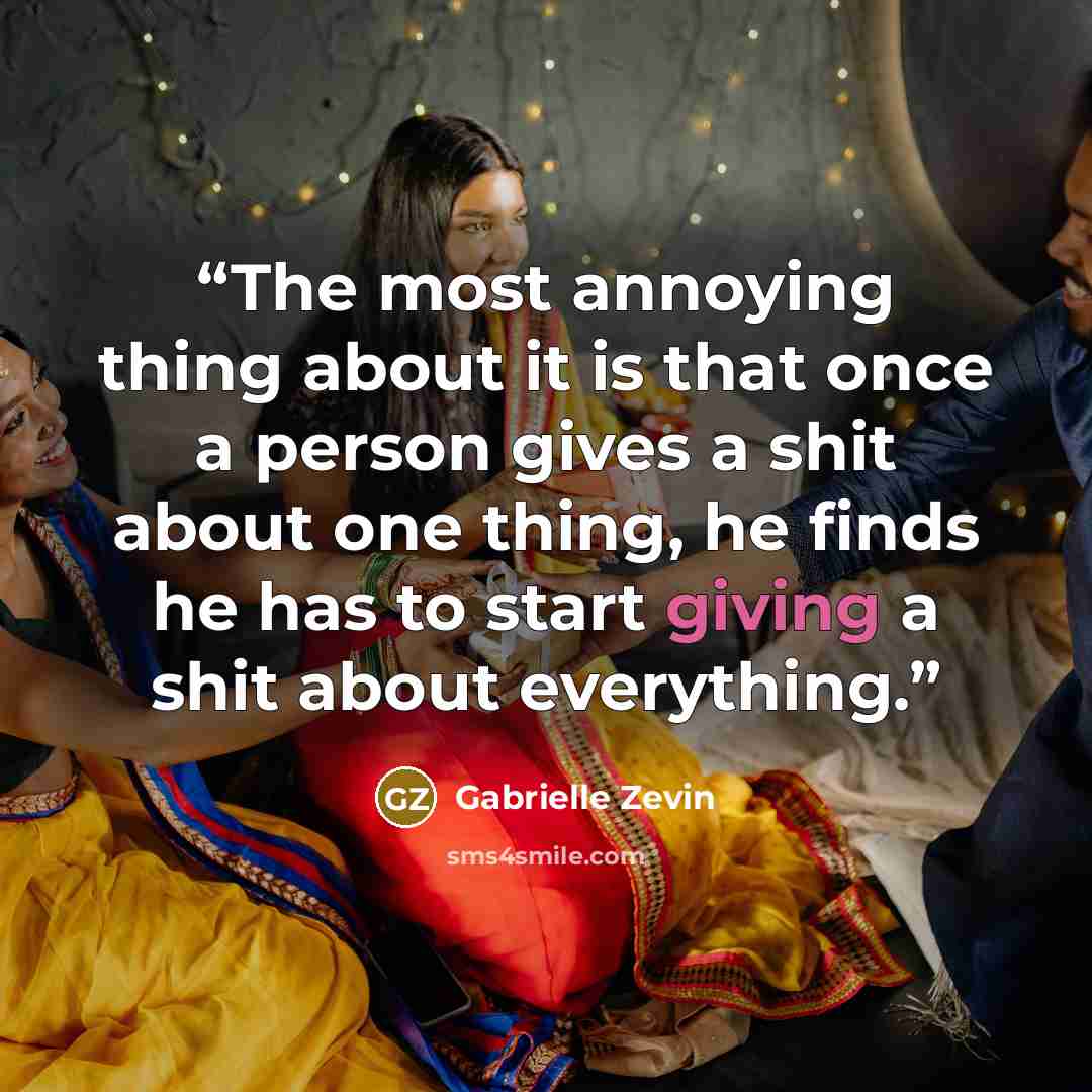“The most annoying thing about it is that once a person gives a shit about one thing, he finds he has to start giving a shit about everything.” quote by Gabrielle Zevin