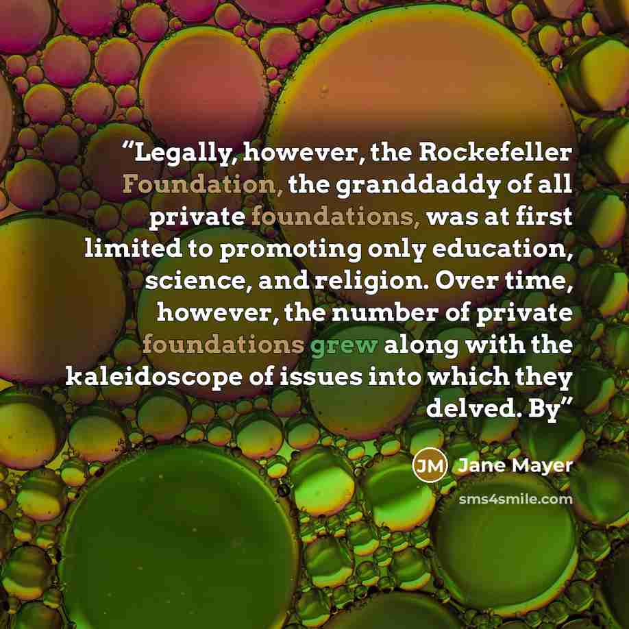 “Legally, however, the Rockefeller Foundation, the granddaddy of all private foundations, was at first limited to promoting only education, science, and religion. Over time, however, the number of private foundations grew along with the kaleidoscope of issues into which they delved. By” quote by Jane Mayer