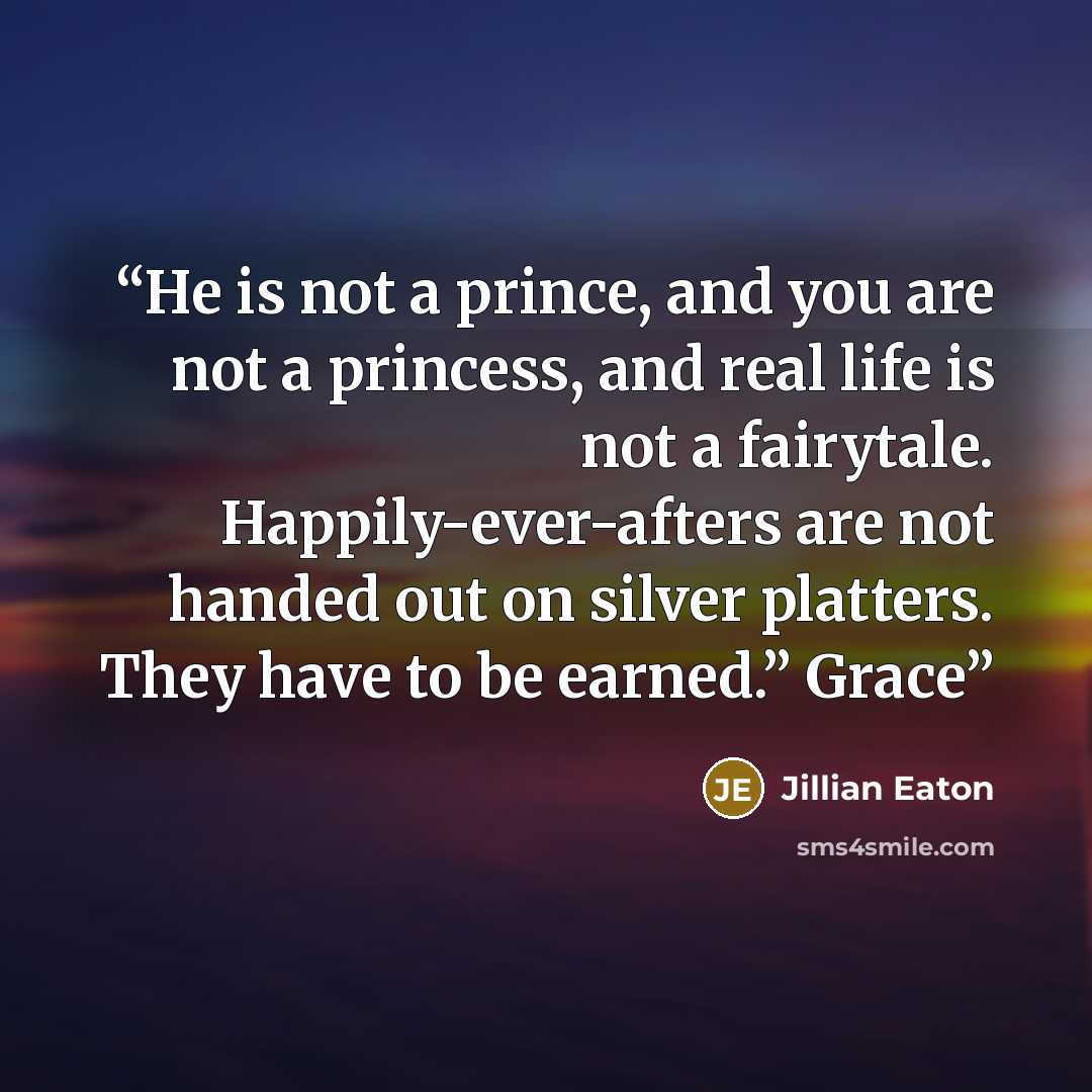 “He is not a prince, and you are not a princess, and real life is not a fairytale. Happily-ever-afters are not handed out on silver platters. They have to be earned.” Grace” quote by Jillian Eaton