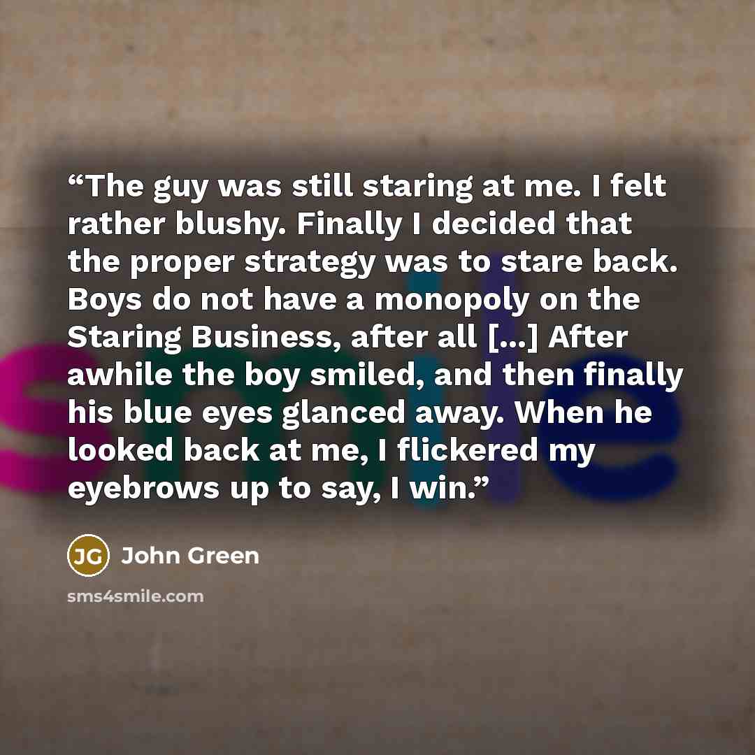 “The guy was still staring at me. I felt rather blushy. Finally I decided that the proper strategy was to stare back. Boys do not have a monopoly on the Staring Business, after all [...] After awhile the boy smiled, and then finally his blue eyes glanced away. When he looked back at me, I flickered…” quote by John Green