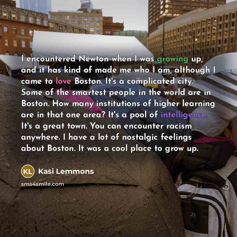 “I encountered Newton when I was growing up, and it has kind of made me who I am, although I came to love Boston. It's a complicated city. Some of the smartest people in the world are in Boston. How many institutions of higher learning are in that one area? It's a pool of intelligence. It's a great…” quote by Kasi Lemmons