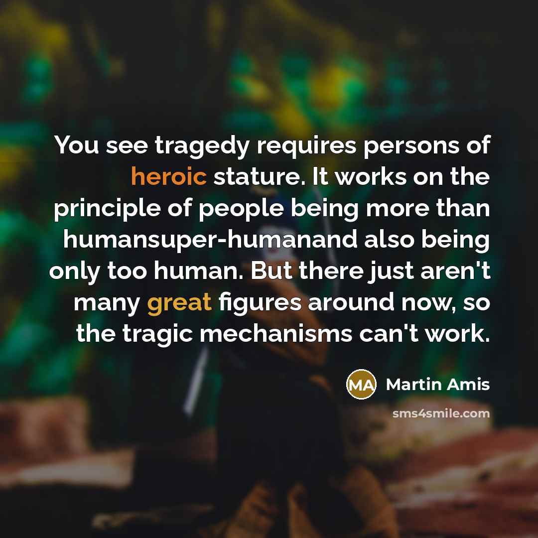 “You see tragedy requires persons of heroic stature. It works…” quote by Martin Amis