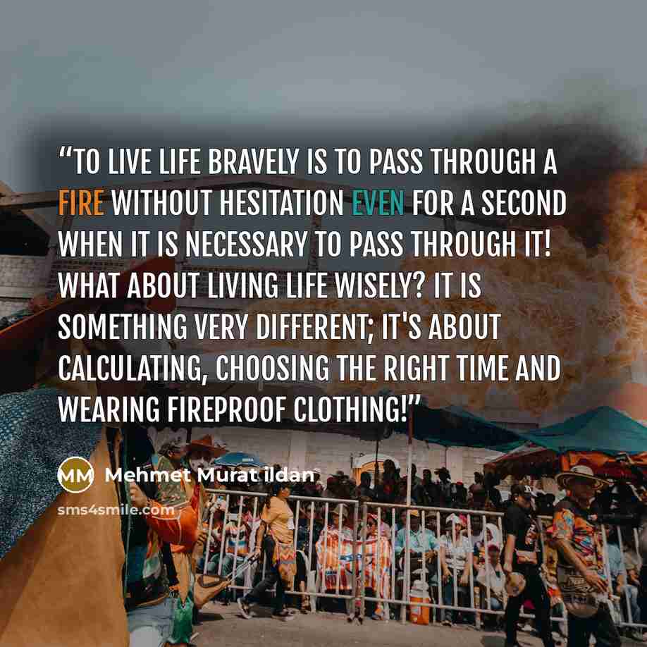 “To live life bravely is to pass through a fire without hesitation even for a second when it is necessary to pass through it! What about living life wisely? It is something very different; it's about calculating, choosing the right time and wearing fireproof clothing!” quote by Mehmet Murat ildan