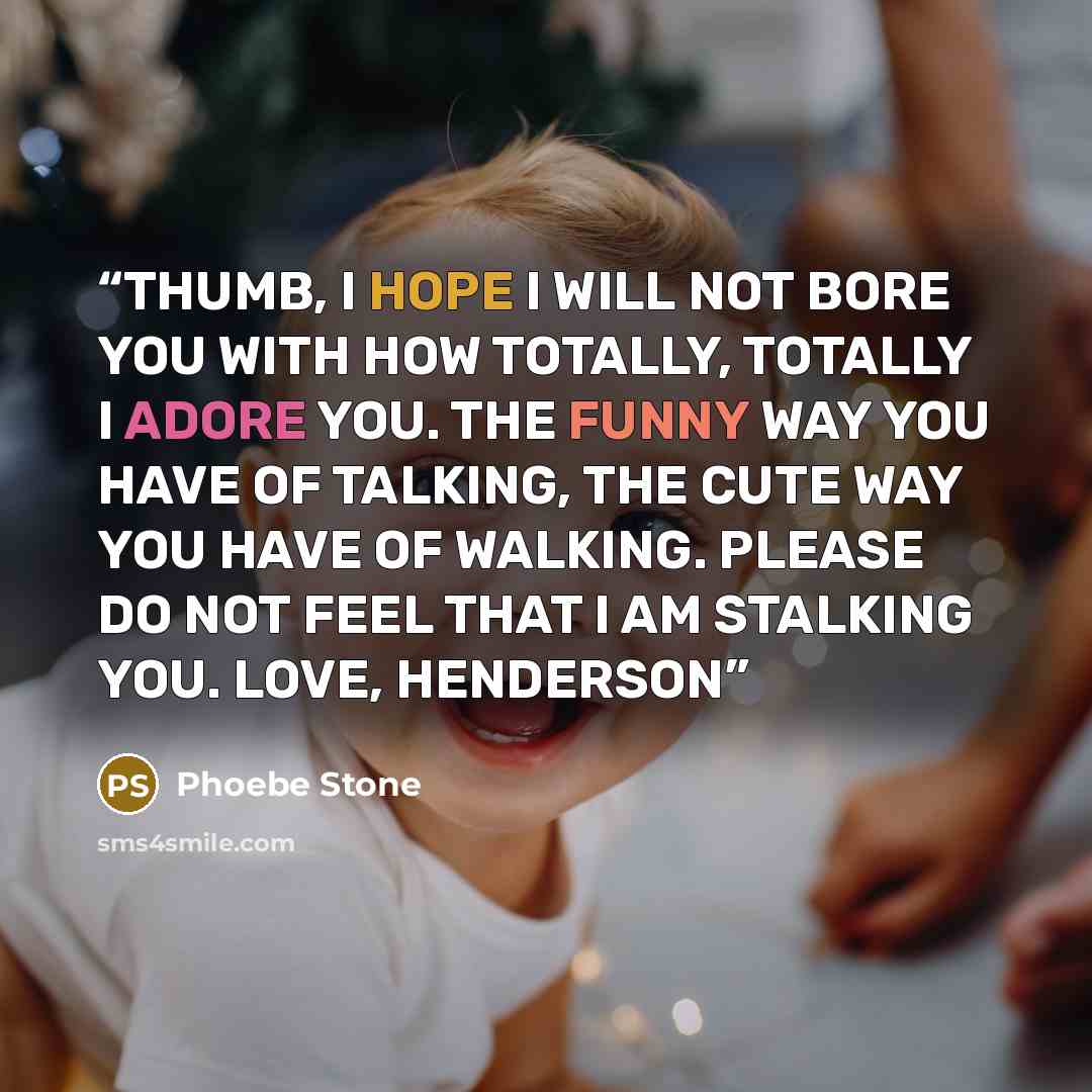 “THUMB, I HOPE I WILL NOT BORE YOU WITH HOW TOTALLY, TOTALLY I ADORE YOU. THE FUNNY WAY YOU HAVE OF TALKING, THE CUTE WAY YOU HAVE OF WALKING. PLEASE DO NOT FEEL THAT I AM STALKING YOU. LOVE, HENDERSON” quote by Phoebe Stone