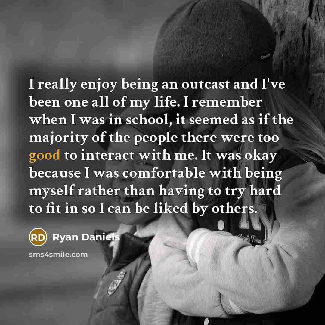 “I really enjoy being an outcast and I've been one all of my life. I remember when I was in school, it seemed as if the majority of the people there were too good to interact with me. It was okay because I was comfortable with being myself rather than having to try hard to fit in so I can be liked…” quote by Ryan Daniels