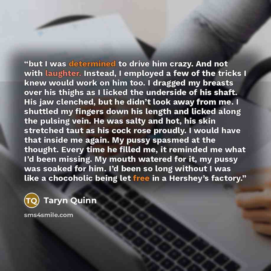 “but I was determined to drive him crazy. And not with laughter. Instead, I employed a few of the tricks I knew would work on him too. I dragged my breasts over his thighs as I licked the underside of his shaft. His jaw clenched, but he didn’t look away from me. I shuttled my fingers down his…” quote by Taryn Quinn