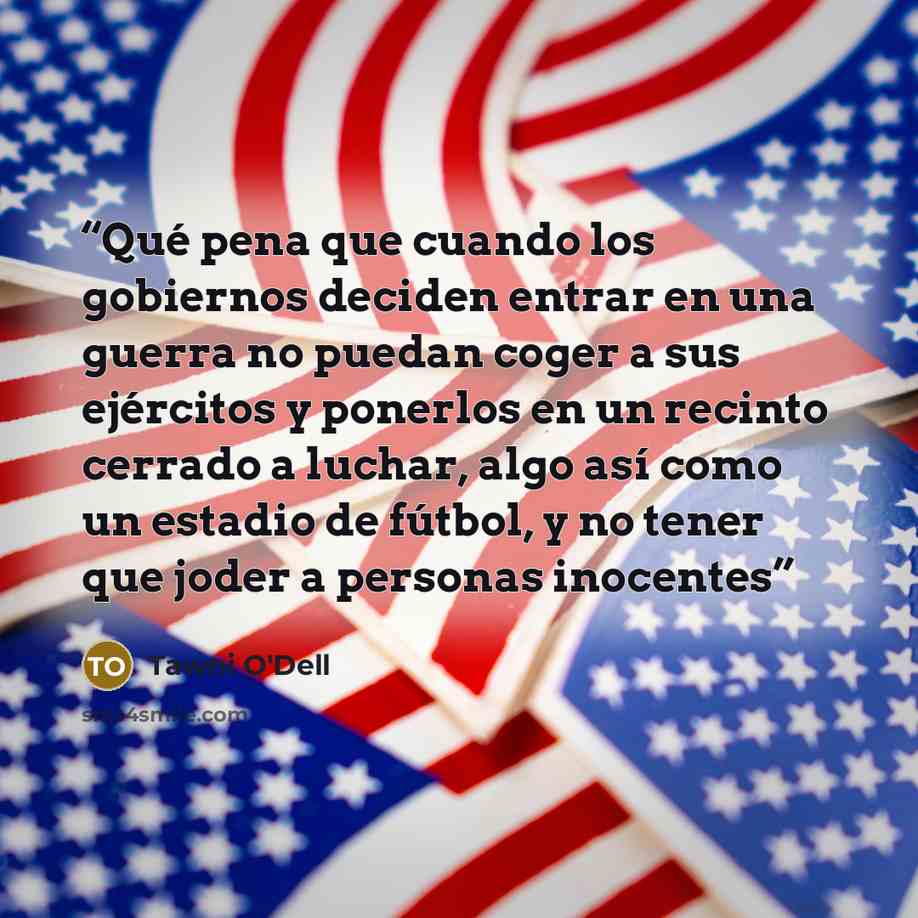 “Qué pena que cuando los gobiernos deciden entrar en una guerra no puedan coger a sus ejércitos y ponerlos en un recinto cerrado a luchar, algo así como un estadio de fútbol, y no tener que joder a personas inocentes” quote by Tawni O'Dell