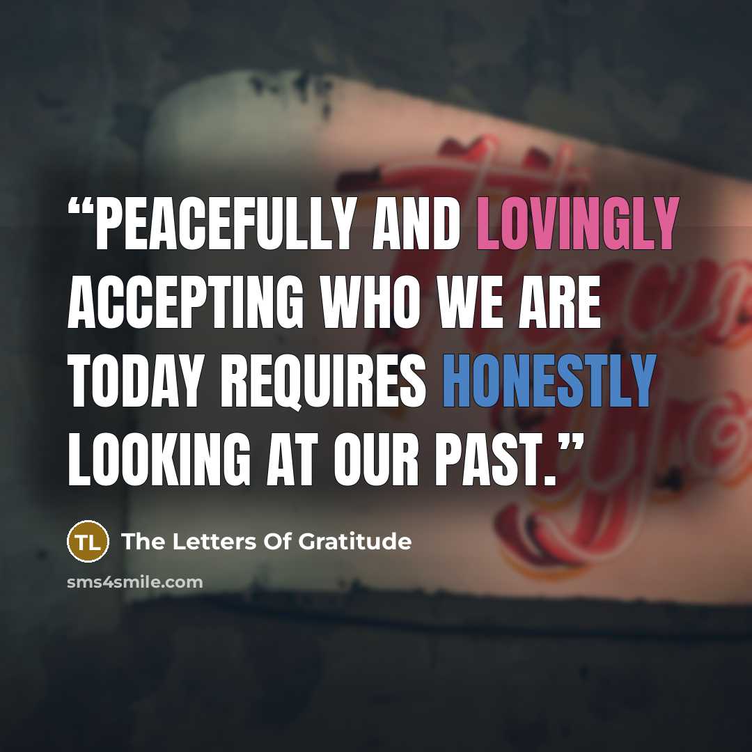 “Peacefully and lovingly accepting who we are today requires honestly looking at our past.” quote by The Letters Of Gratitude