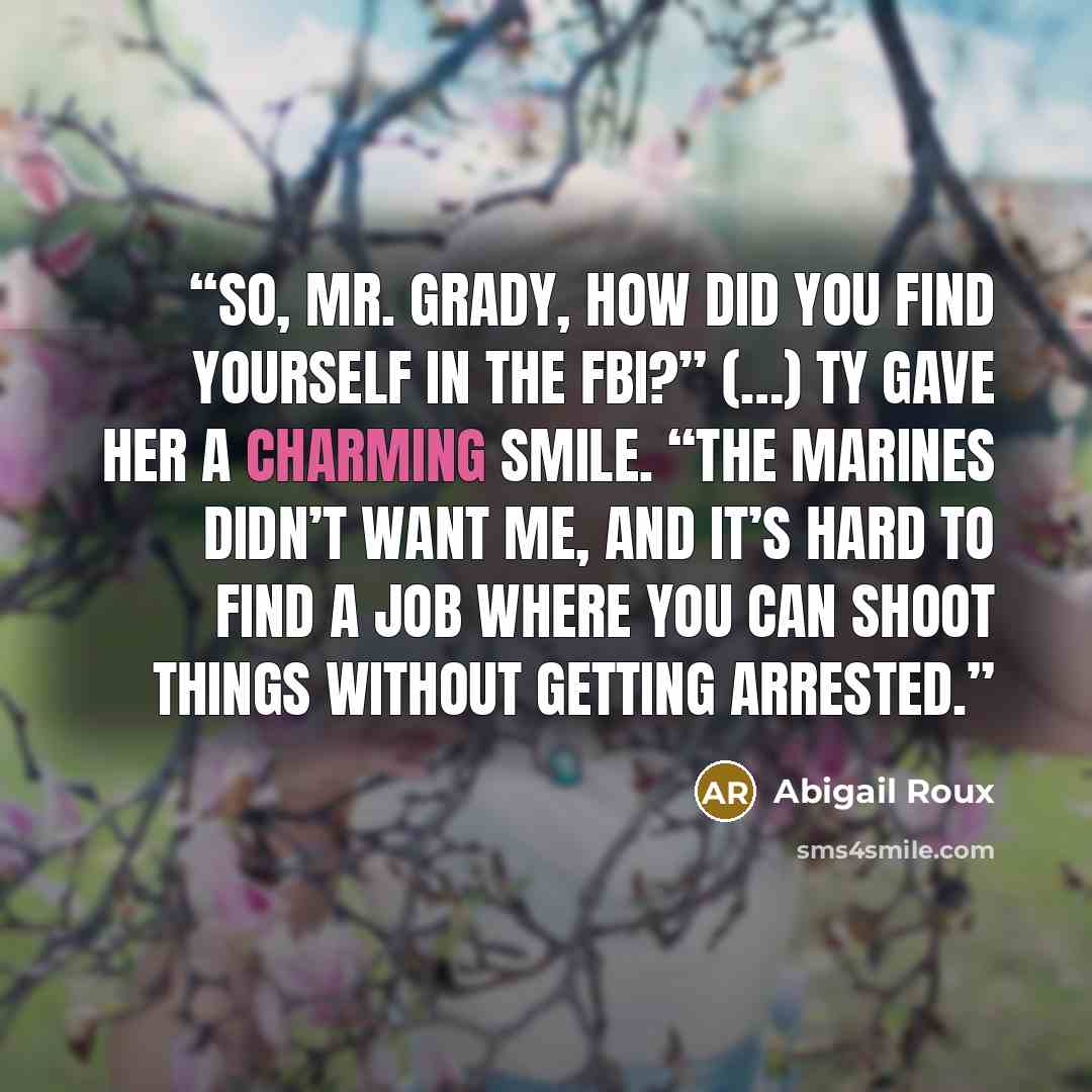 “So, Mr. Grady, how did you find yourself in the FBI?” (…) Ty gave her a charming smile. “The Marines didn’t want me, and it’s hard to find a job where you can shoot things without getting arrested.” quote by Abigail Roux