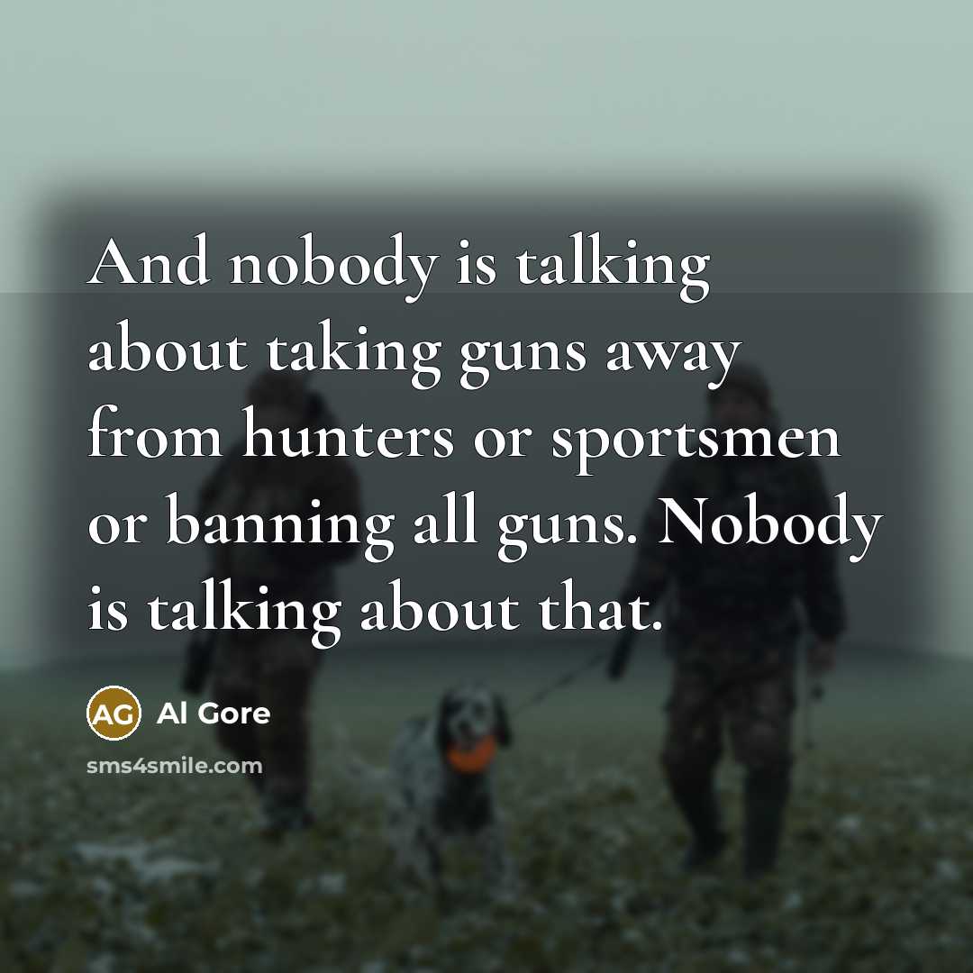 “And nobody is talking about taking guns away from hunters or sportsmen or banning all guns. Nobody is talking about that.” quote by Al Gore