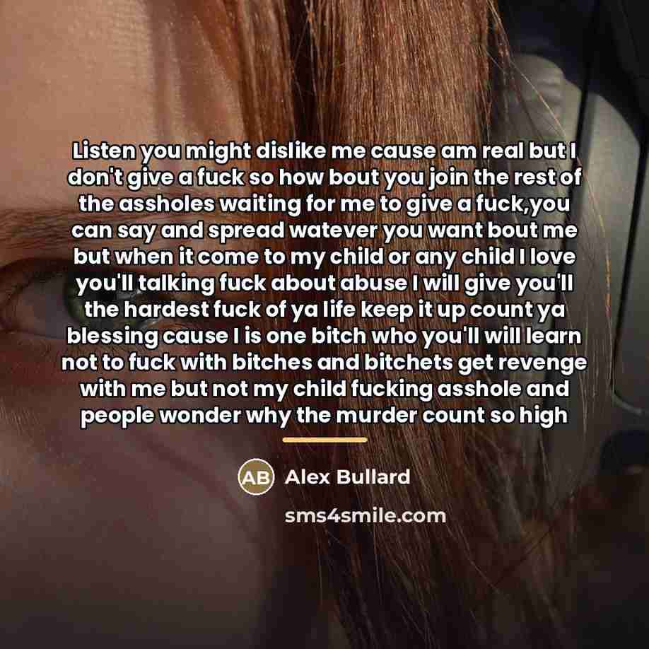 “Listen you might dislike me cause am real but I don't give a fuck so how bout you join the rest of the assholes waiting for me to give a fuck,you can say and spread watever you want bout me but when it come to my child or any child I love you'll talking fuck about abuse I will give you'll the…” quote by Alex Bullard