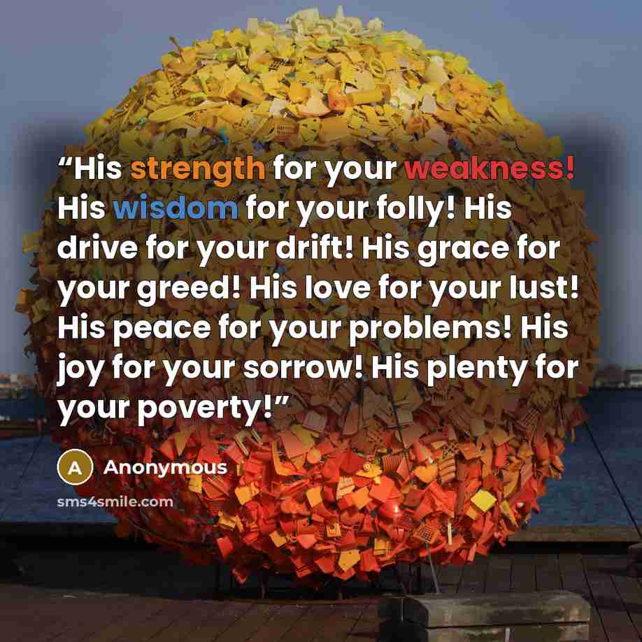 “His strength for your weakness! His wisdom for your folly! His drive for your drift! His grace for your greed! His love for your lust! His peace for your problems! His joy for your sorrow! His plenty for your poverty!” quote by Anonymous