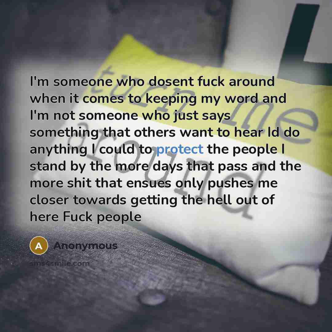 “I'm someone who dosent fuck around when it comes to keeping my word and I'm not someone who just says something that others want to hear Id do anything I could to protect the people I stand by the more days that pass and the more shit that ensues only pushes me closer towards getting the hell out…” quote by Anonymous