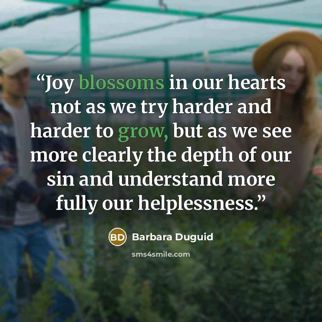 “Joy blossoms in our hearts not as we try harder and harder to grow, but as we see more clearly the depth of our sin and understand more fully our helplessness.” quote by Barbara Duguid