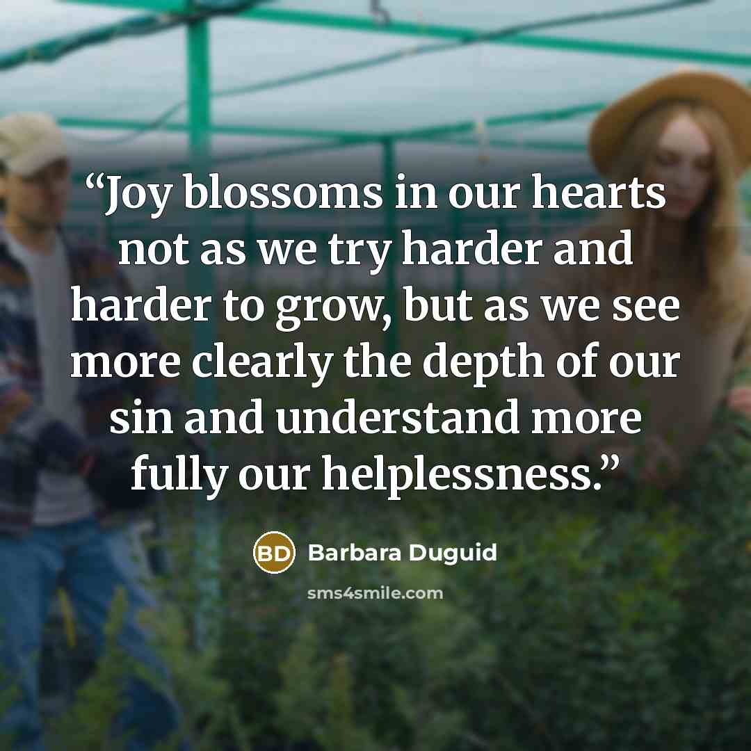 “Joy blossoms in our hearts not as we try harder and harder to grow, but as we see more clearly the depth of our sin and understand more fully our helplessness.” quote by Barbara Duguid