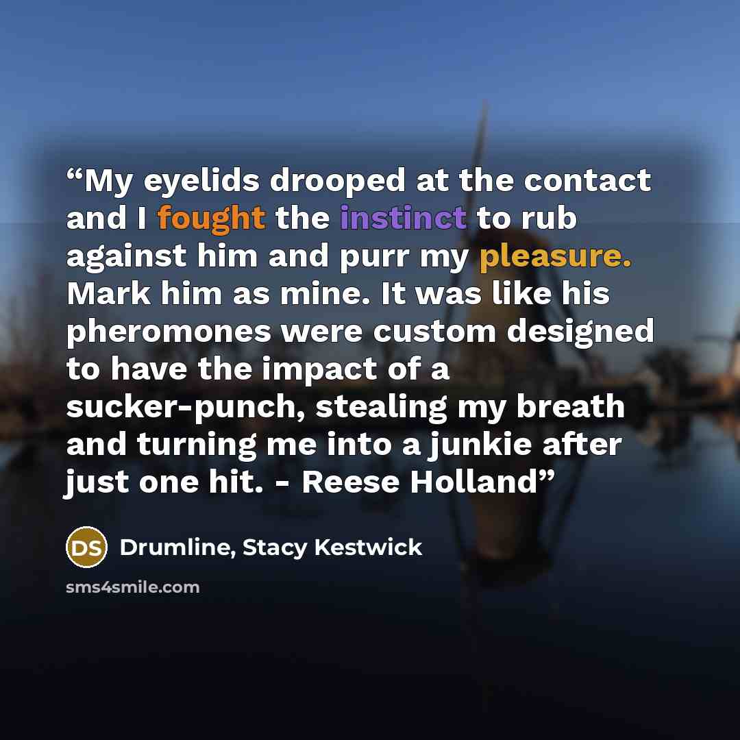 “My eyelids drooped at the contact and I fought the instinct to rub against him and purr my pleasure. Mark him as mine. It was like his pheromones were custom designed to have the impact of a sucker-punch, stealing my breath and turning me into a junkie after just one hit. - Reese Holland” quote by Drumline, Stacy Kestwick