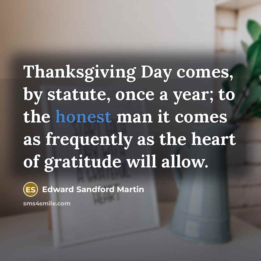 “Thanksgiving Day comes, by statute, once a year; to the honest man it comes as frequently as the heart of gratitude will allow.” quote by Edward Sandford Martin
