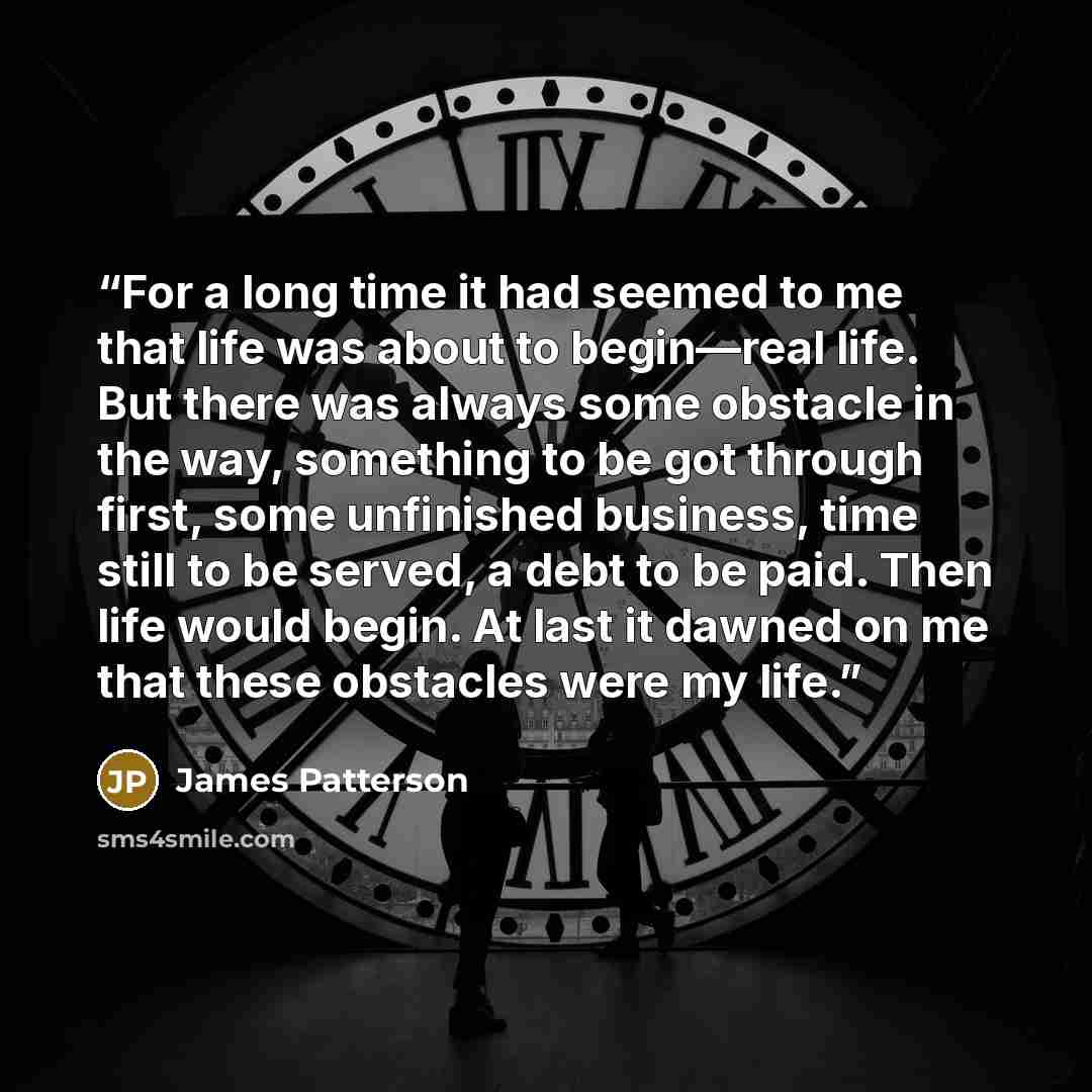“For a long time it had seemed to me that life was about to begin—real life. But there was always some obstacle in the way, something to be got through first, some unfinished business, time still to be served, a debt to be paid. Then life would begin. At last it dawned on me that these obstacles…” quote by James Patterson