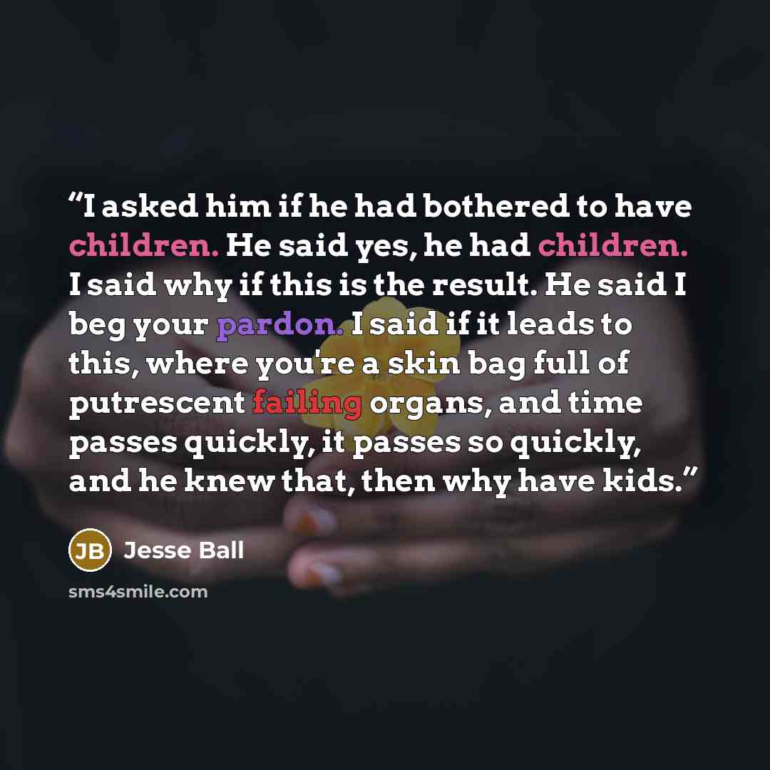 “I asked him if he had bothered to have children. He said yes, he had children. I said why if this is the result. He said I beg your pardon. I said if it leads to this, where you're a skin bag full of putrescent failing organs, and time passes quickly, it passes so quickly, and he knew that, then…” quote by Jesse Ball