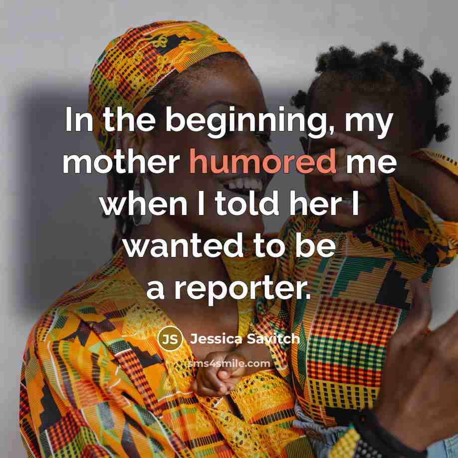 “In the beginning, my mother humored me when I told…” quote by Jessica Savitch