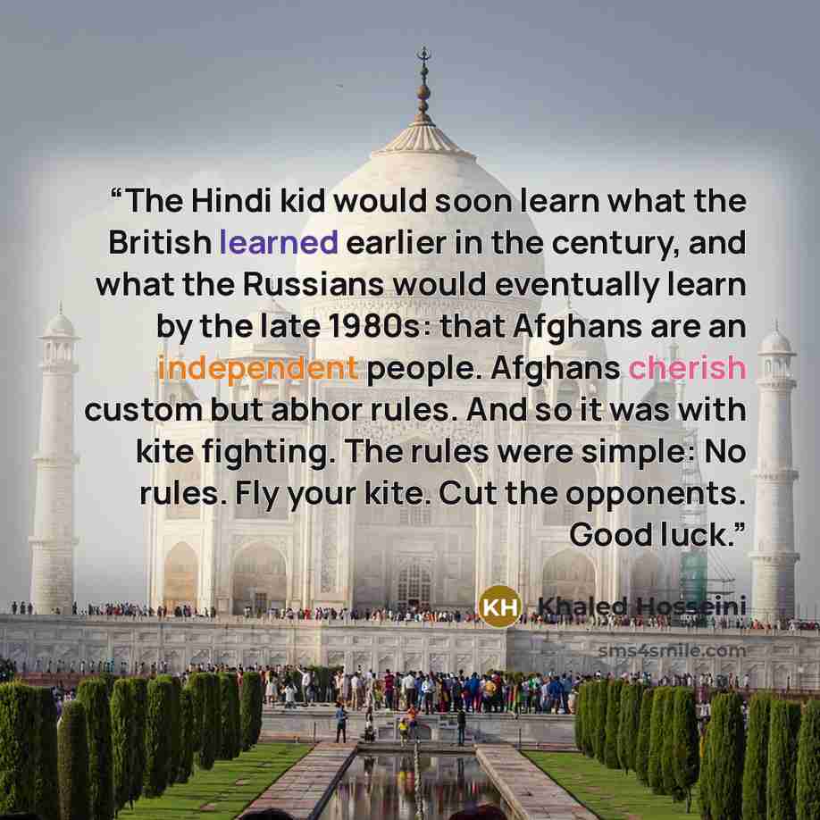 “The Hindi kid would soon learn what the British learned earlier in the century, and what the Russians would eventually learn by the late 1980s: that Afghans are an independent people. Afghans cherish custom but abhor rules. And so it was with kite fighting. The rules were simple: No rules. Fly…” quote by Khaled Hosseini