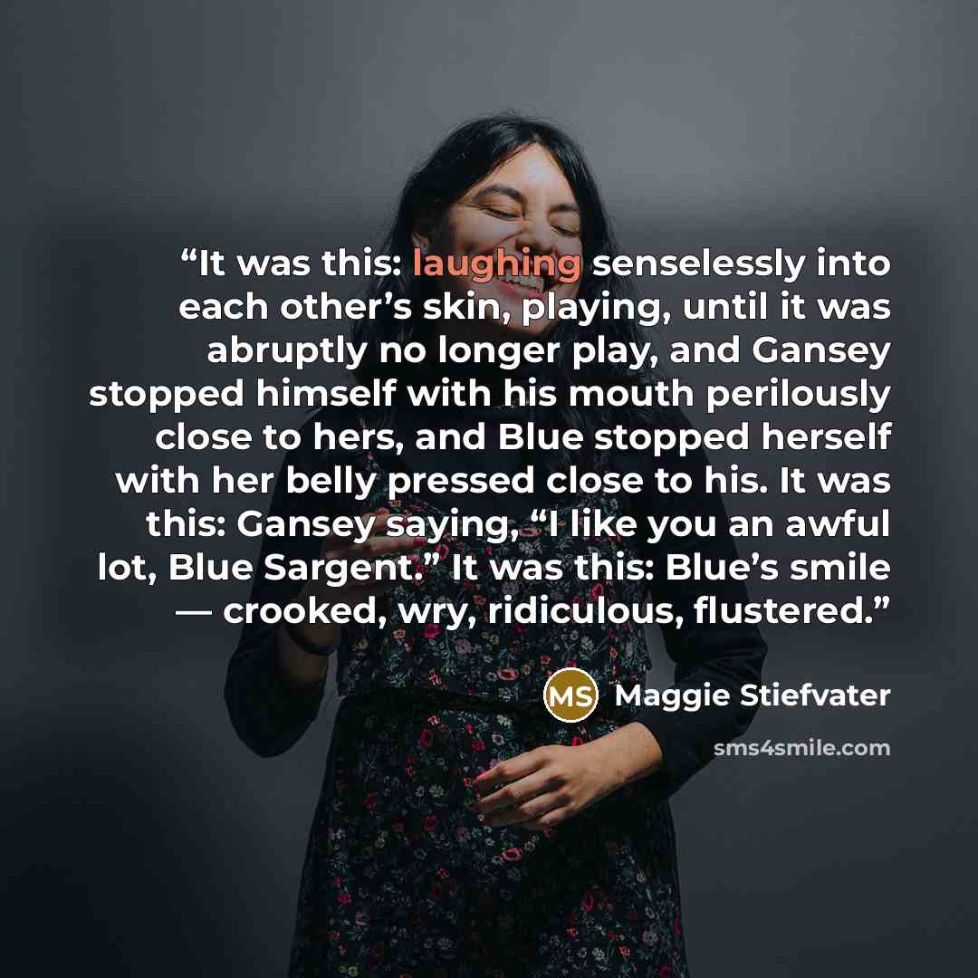 “It was this: laughing senselessly into each other’s skin, playing, until it was abruptly no longer play, and Gansey stopped himself with his mouth perilously close to hers, and Blue stopped herself with her belly pressed close to his. It was this: Gansey saying, “I like you an awful lot, Blue…” quote by Maggie Stiefvater