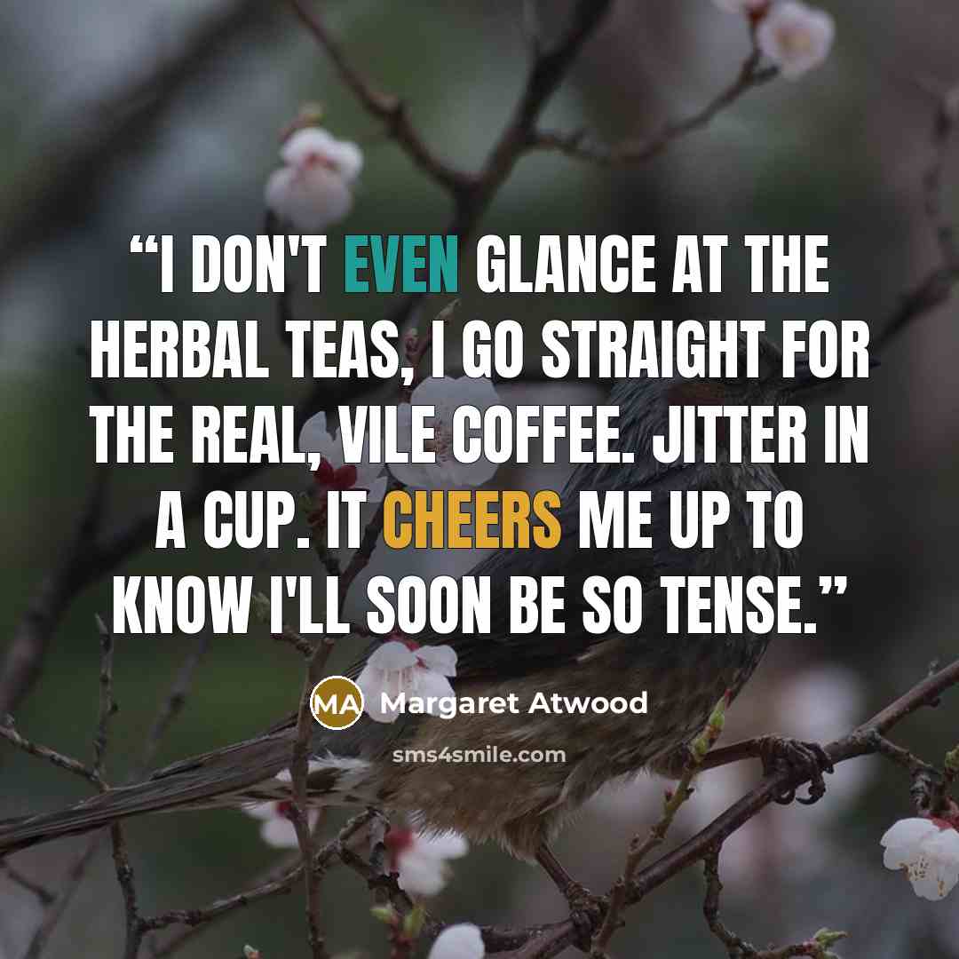 “I don't even glance at the herbal teas, I go straight for the real, vile coffee. Jitter in a cup. It cheers me up to know I'll soon be so tense.” quote by Margaret Atwood