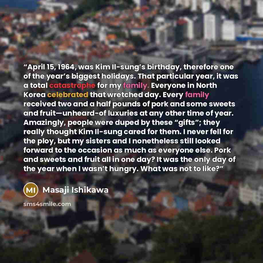 “April 15, 1964, was Kim Il-sung’s birthday, therefore one of the year’s biggest holidays. That particular year, it was a total catastrophe for my family. Everyone in North Korea celebrated that wretched day. Every family received two and a half pounds of pork and some sweets and fruit—unheard-of…” quote by Masaji Ishikawa