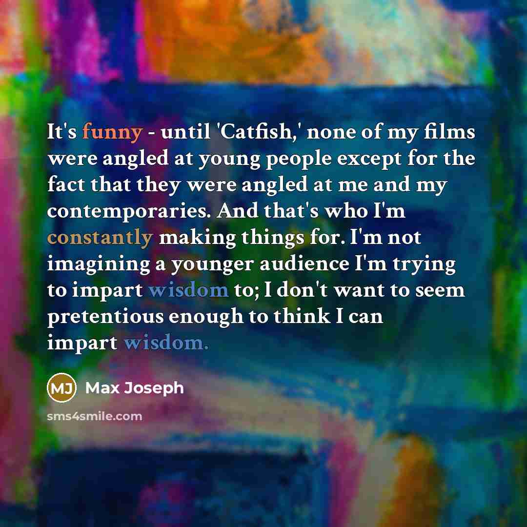 “It's funny - until 'Catfish,' none of my films were angled at young people except for the fact that they were angled at me and my contemporaries. And that's who I'm constantly making things for. I'm not imagining a younger audience I'm trying to impart wisdom to; I don't want to seem pretentious…” quote by Max Joseph