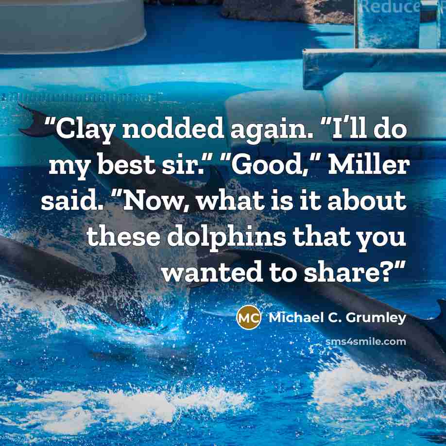 “Clay nodded again. “I’ll do my best sir.” “Good,” Miller said. “Now, what is it about these dolphins that you wanted to share?” quote by Michael C. Grumley