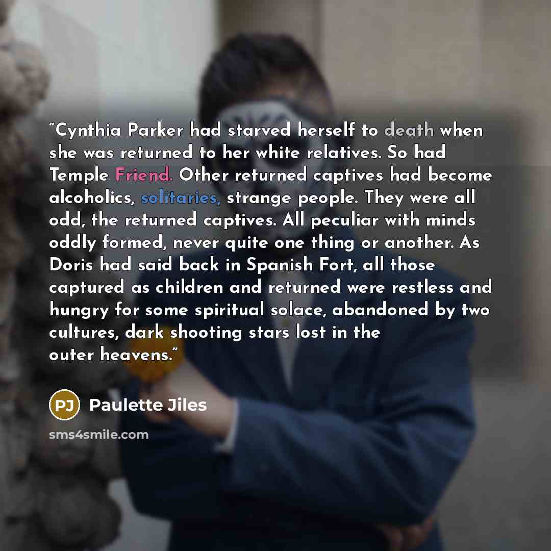 “Cynthia Parker had starved herself to death when she was returned to her white relatives. So had Temple Friend. Other returned captives had become alcoholics, solitaries, strange people. They were all odd, the returned captives. All peculiar with minds oddly formed, never quite one thing or…” quote by Paulette Jiles