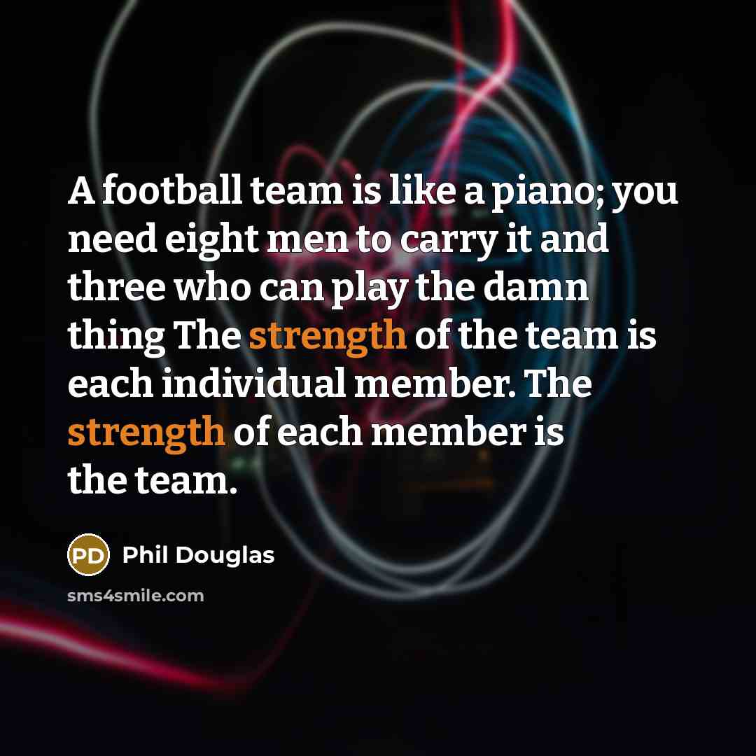 “A football team is like a piano; you need eight men to carry it and three who can play the damn thing The strength of the team is each individual member. The strength of each member is the team.” quote by Phil Douglas