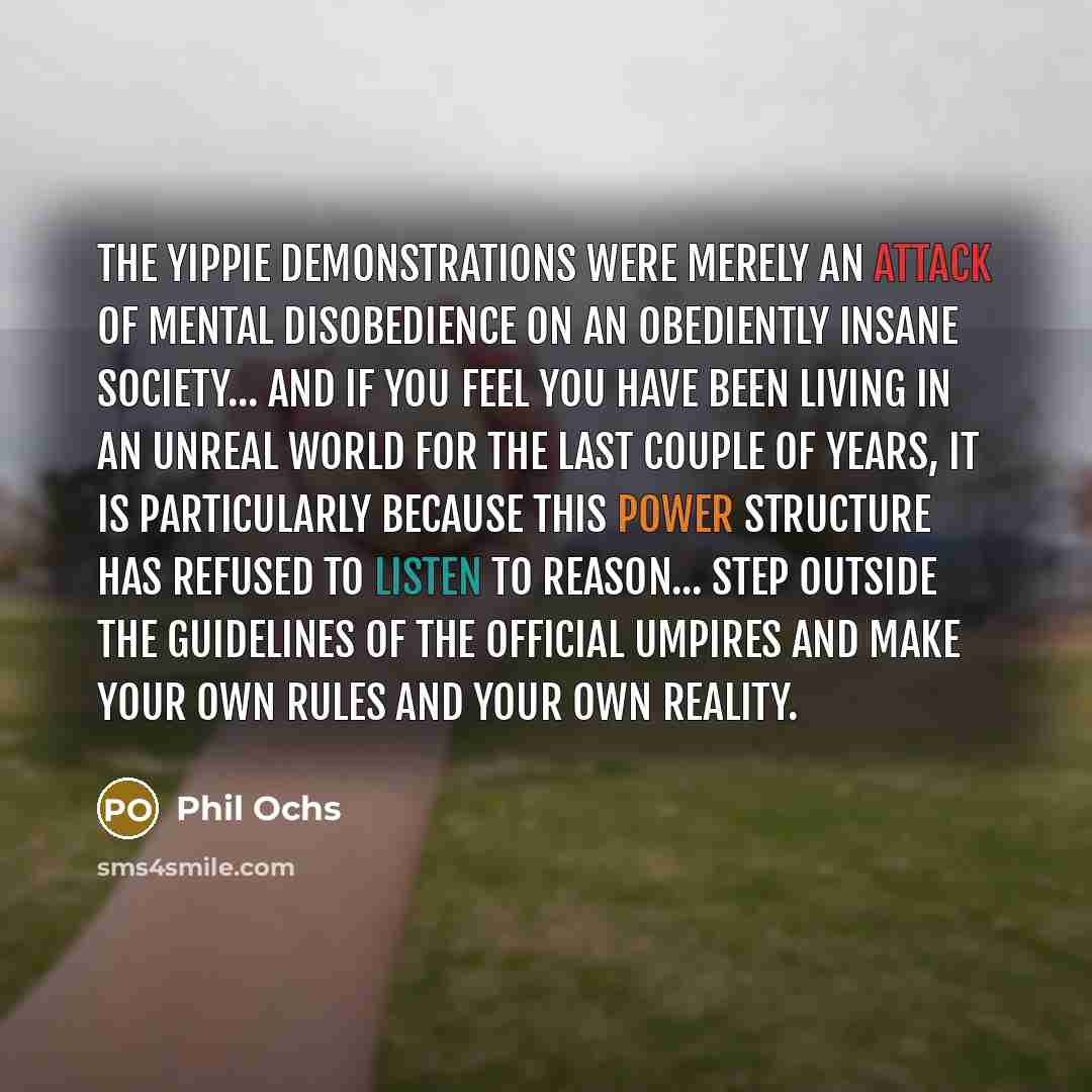 “The Yippie demonstrations were merely an attack of mental disobedience on an obediently insane society... and if you feel you have been living in an unreal world for the last couple of years, it is particularly because this power structure has refused to listen to reason... Step outside the…” quote by Phil Ochs