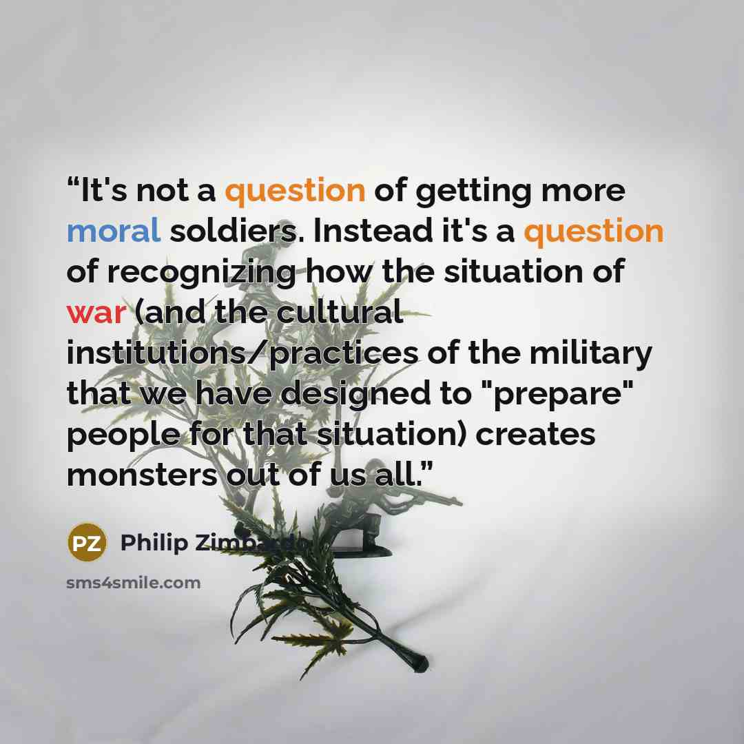 “It's not a question of getting more moral soldiers. Instead it's a question of recognizing how the situation of war (and the cultural institutions/practices of the military that we have designed to "prepare" people for that situation) creates monsters out of us all.” quote by Philip Zimbardo