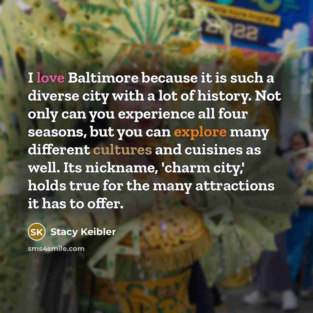 “I love Baltimore because it is such a diverse city with a lot of history. Not only can you experience all four seasons, but you can explore many different cultures and cuisines as well. Its nickname, 'charm city,' holds true for the many attractions it has to offer.” quote by Stacy Keibler