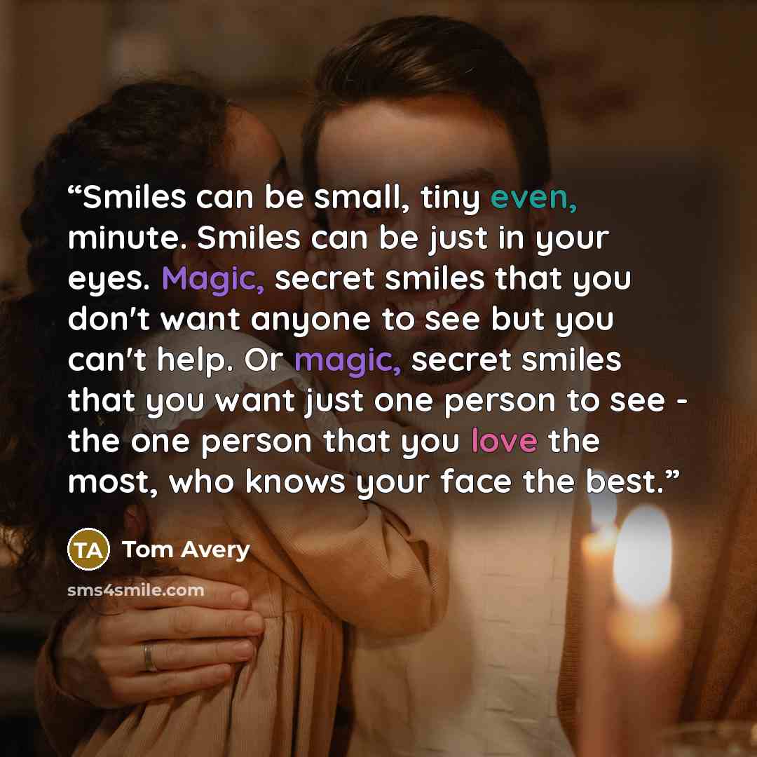 “Smiles can be small, tiny even, minute. Smiles can be just in your eyes. Magic, secret smiles that you don't want anyone to see but you can't help. Or magic, secret smiles that you want just one person to see - the one person that you love the most, who knows your face the best.” quote by Tom Avery
