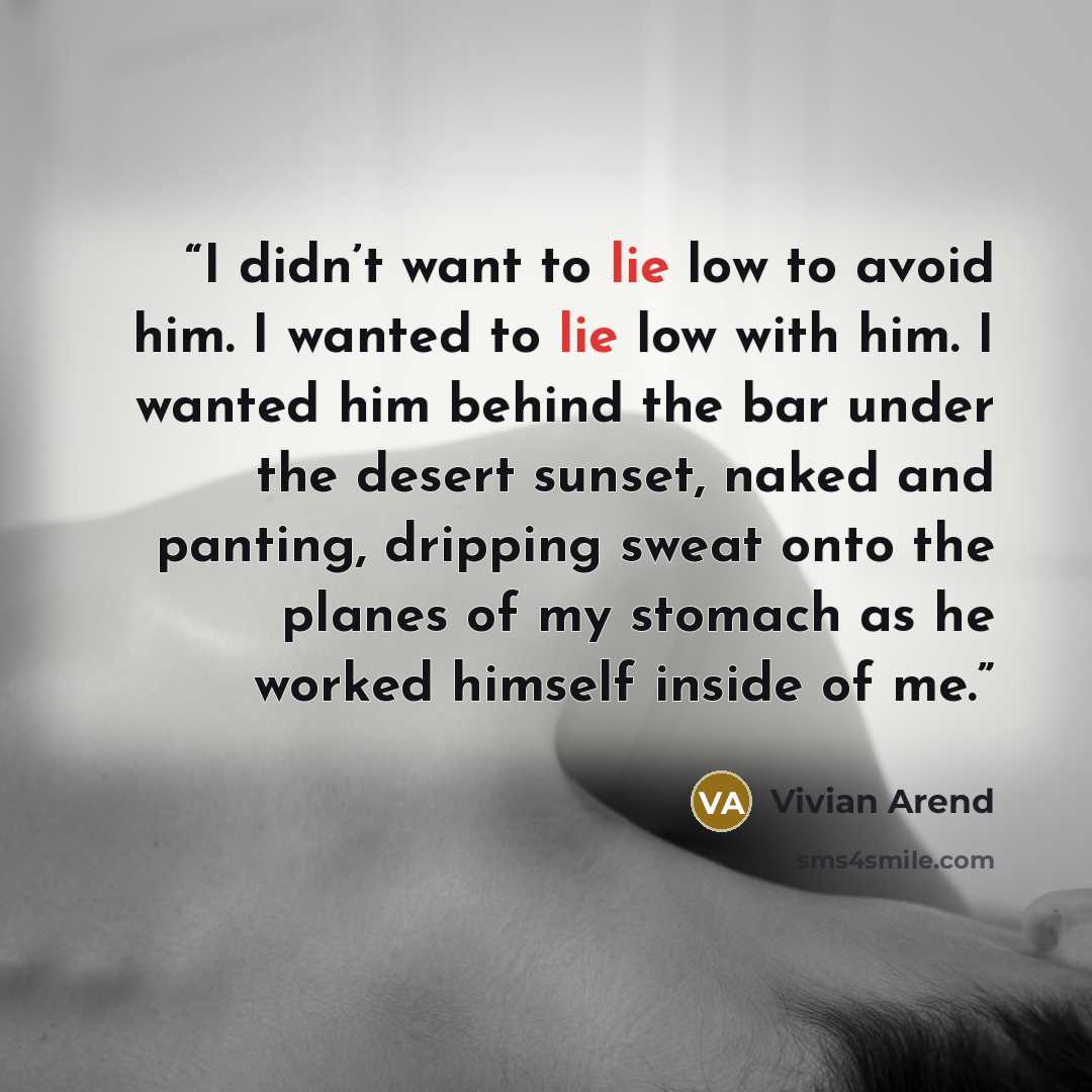 “I didn’t want to lie low to avoid him. I wanted to lie low with him. I wanted him behind the bar under the desert sunset, naked and panting, dripping sweat onto the planes of my stomach as he worked himself inside of me.” quote by Vivian Arend
