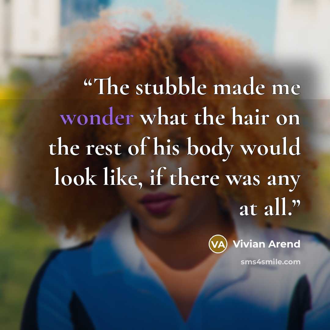 “The stubble made me wonder what the hair on the rest of his body would look like, if there was any at all.” quote by Vivian Arend