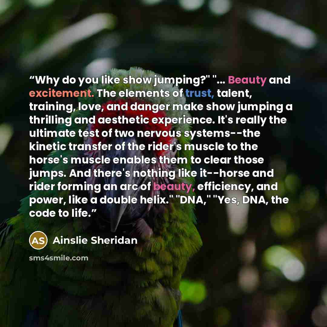 “Why do you like show jumping?" "... Beauty and excitement. The elements of trust, talent, training, love, and danger make show jumping a thrilling and aesthetic experience. It's really the ultimate test of two nervous systems--the kinetic transfer of the rider's muscle to the horse's muscle…” quote by Ainslie Sheridan
