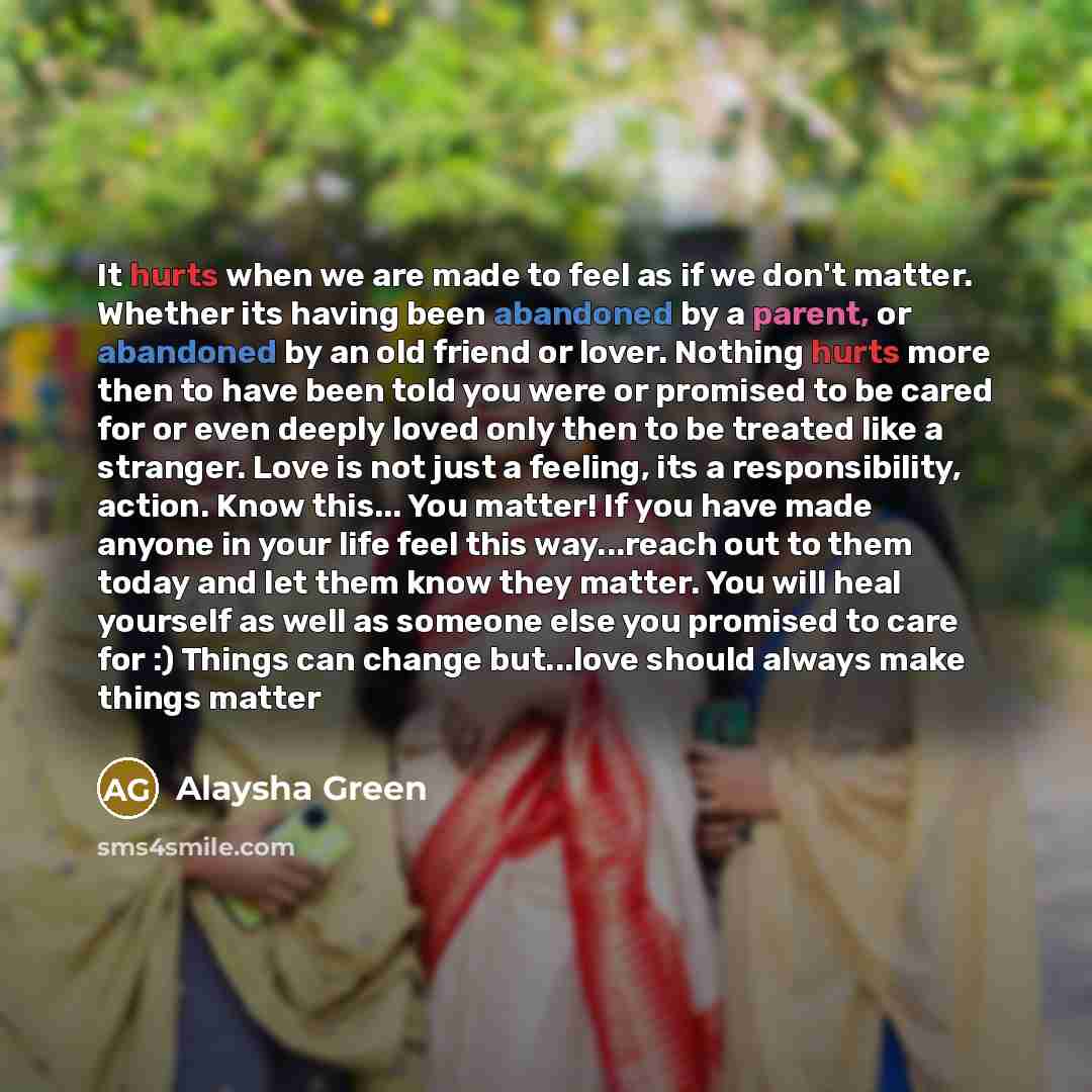 “It hurts when we are made to feel as if we don't matter. Whether its having been abandoned by a parent, or abandoned by an old friend or lover. Nothing hurts more then to have been told you were or promised to be cared for or even deeply loved only then to be treated like a stranger. Love is not…” quote by Alaysha Green