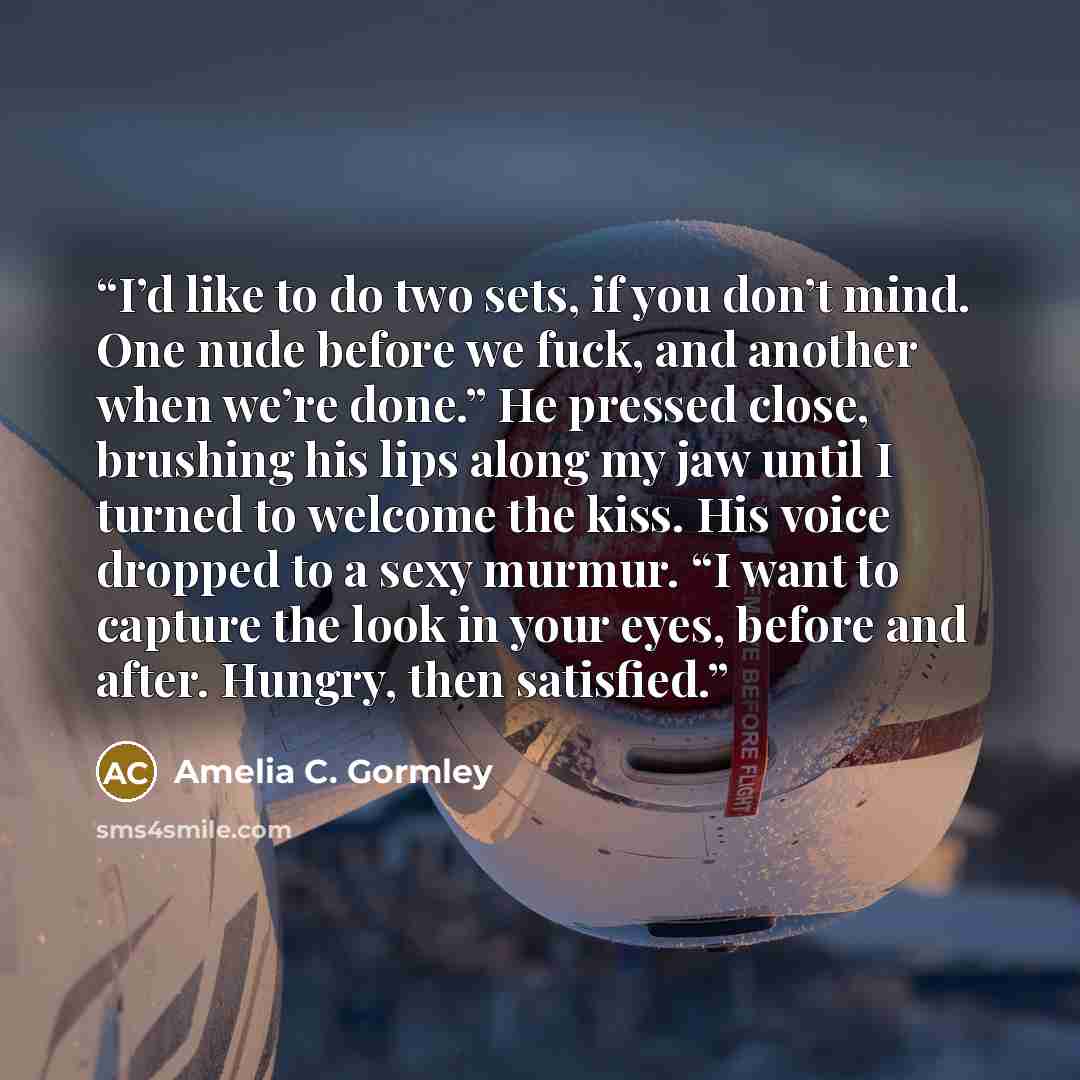 “I’d like to do two sets, if you don’t mind. One nude before we fuck, and another when we’re done.” He pressed close, brushing his lips along my jaw until I turned to welcome the kiss. His voice dropped to a sexy murmur. “I want to capture the look in your eyes, before and after. Hungry, then…” quote by Amelia C. Gormley