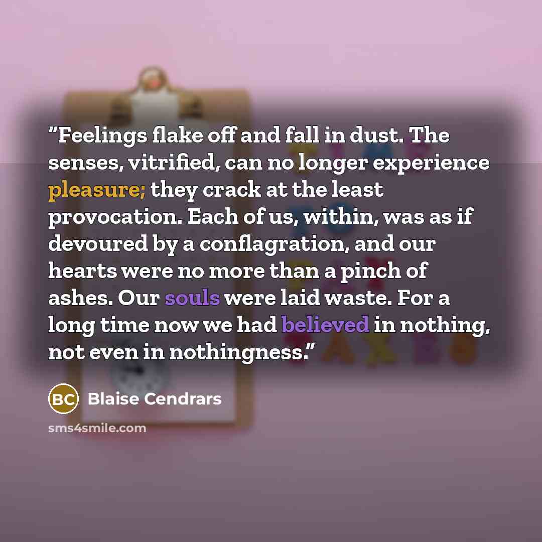 “Feelings flake off and fall in dust. The senses, vitrified, can no longer experience pleasure; they crack at the least provocation. Each of us, within, was as if devoured by a conflagration, and our hearts were no more than a pinch of ashes. Our souls were laid waste. For a long time now we had…” quote by Blaise Cendrars