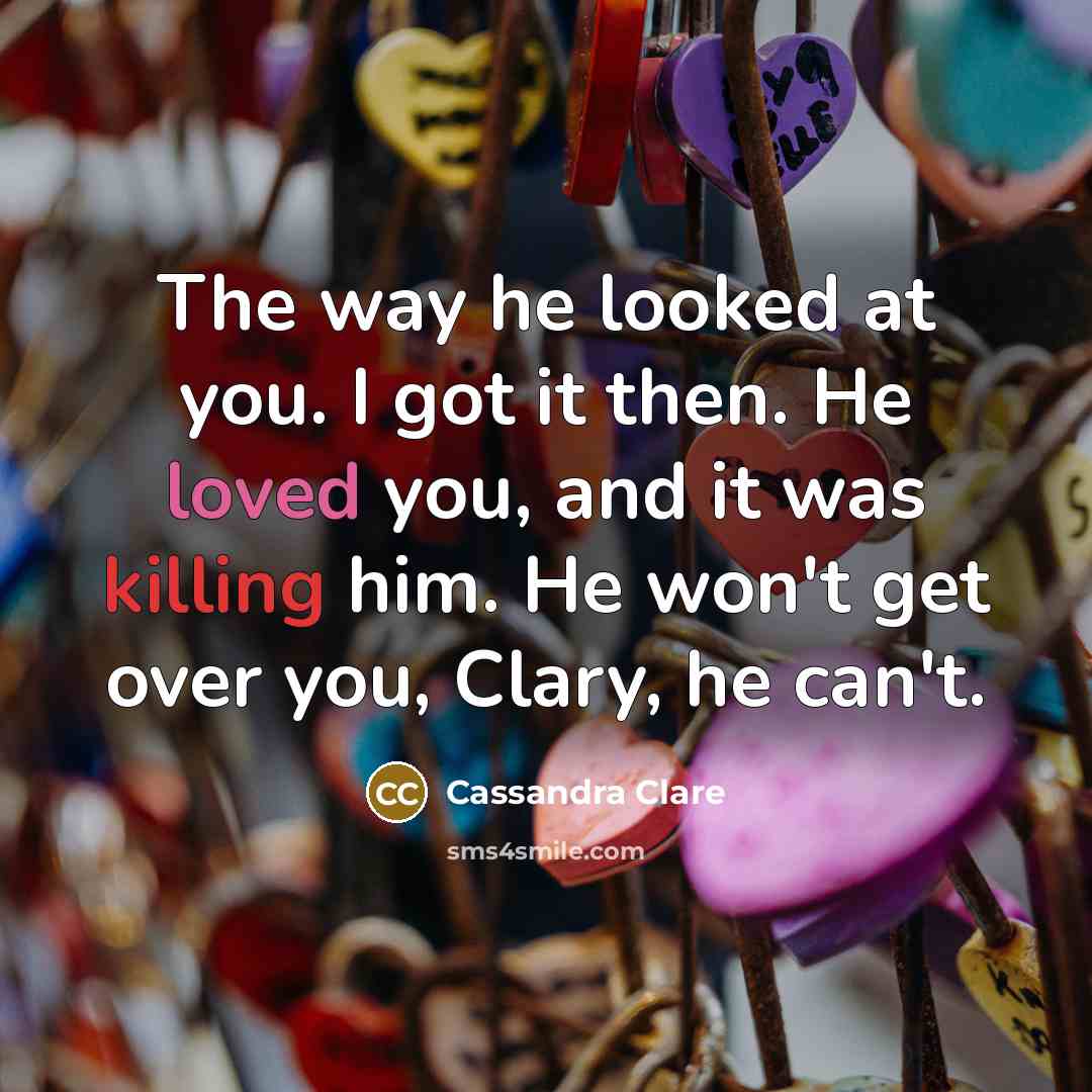 “The way he looked at you. I got it then. He loved you, and it was killing him. He won't get over you, Clary, he can't.” quote by Cassandra Clare