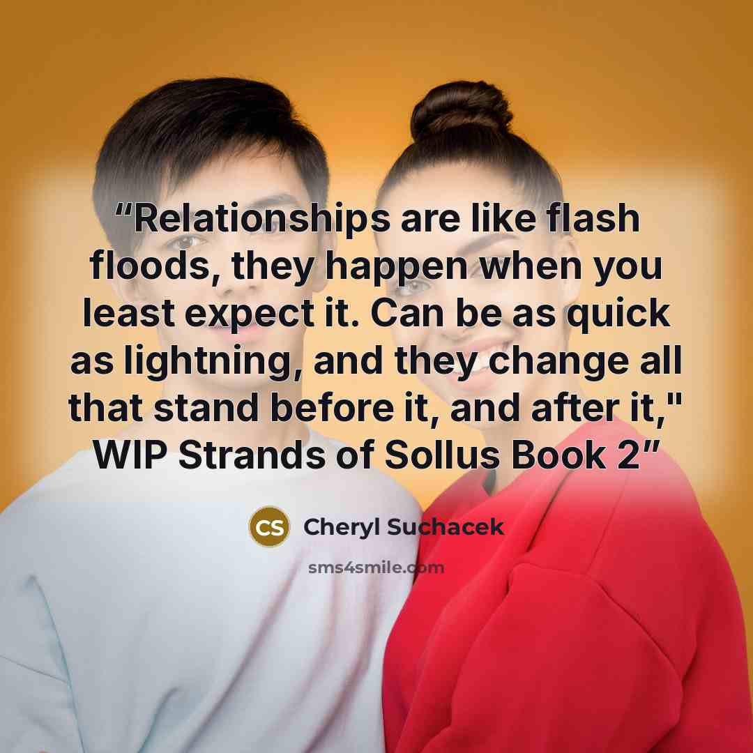 “Relationships are like flash floods, they happen when you least expect it. Can be as quick as lightning, and they change all that stand before it, and after it," WIP Strands of Sollus Book 2” quote by Cheryl Suchacek
