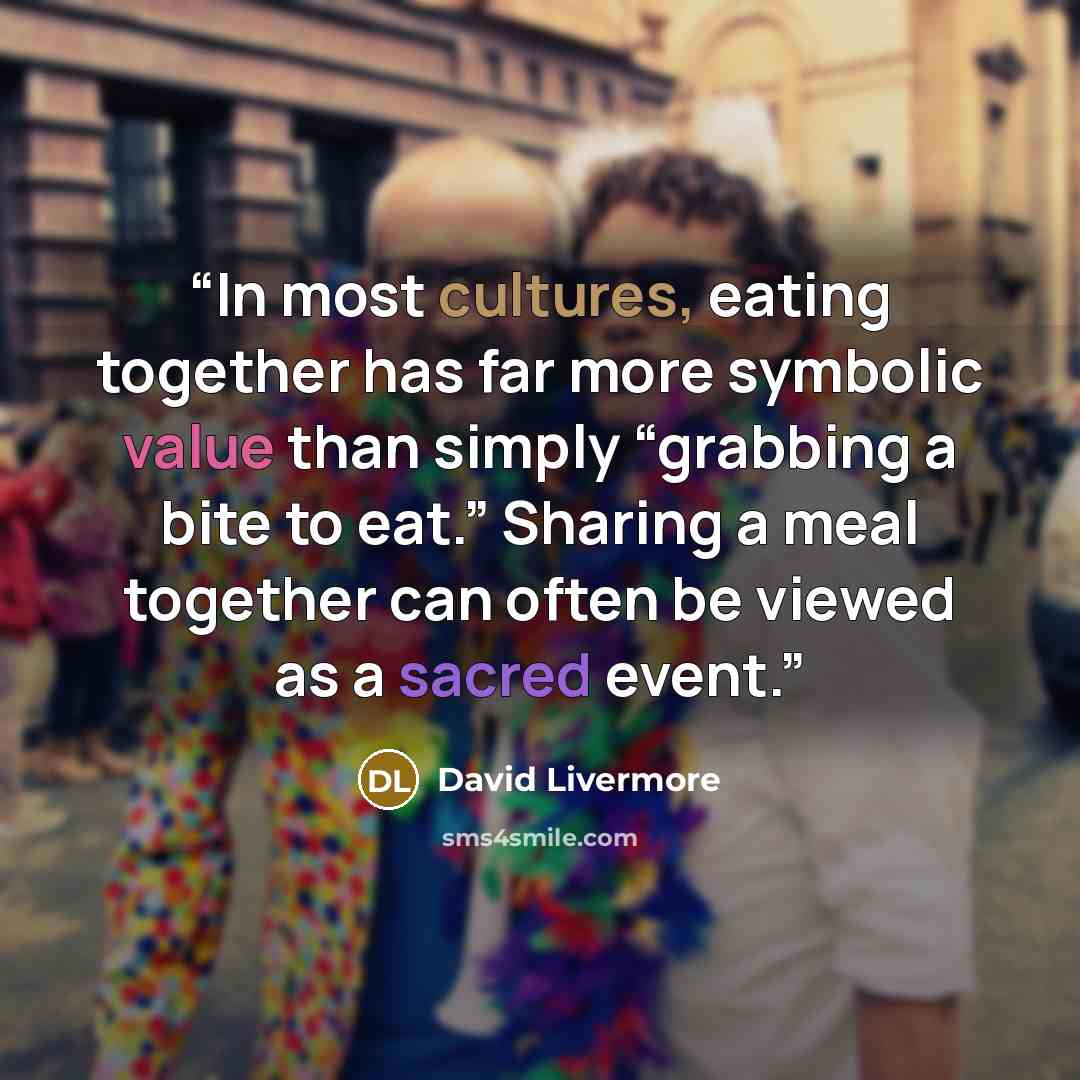 “In most cultures, eating together has far more symbolic value than simply “grabbing a bite to eat.” Sharing a meal together can often be viewed as a sacred event.” quote by David Livermore