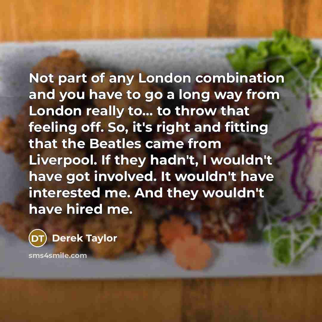 “Not part of any London combination and you have to go a long way from London really to... to throw that feeling off. So, it's right and fitting that the Beatles came from Liverpool. If they hadn't, I wouldn't have got involved. It wouldn't have interested me. And they wouldn't have hired me.” quote by Derek Taylor