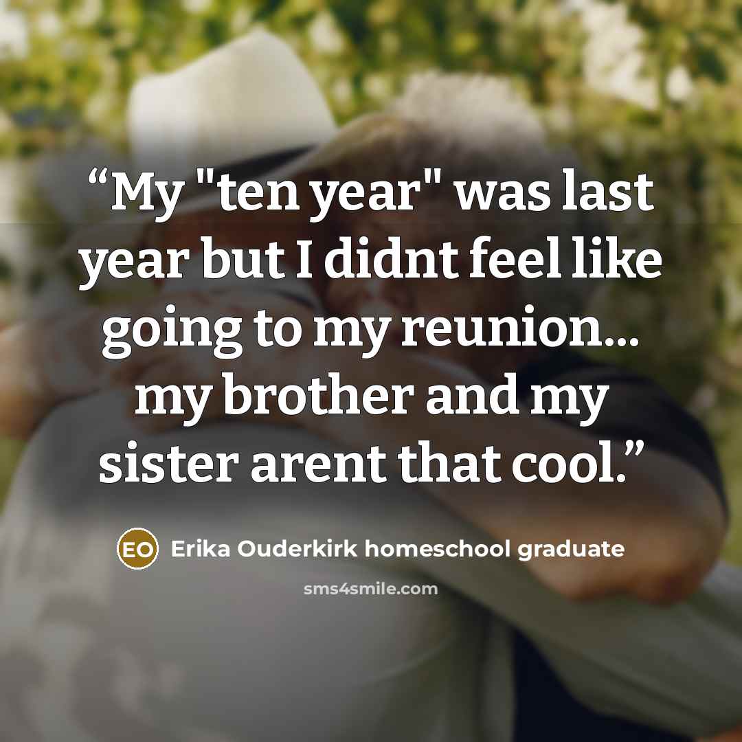 “My "ten year" was last year but I didnt feel like going to my reunion... my brother and my sister arent that cool.” quote by Erika Ouderkirk homeschool graduate