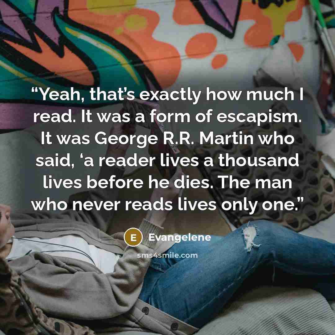 “Yeah, that’s exactly how much I read. It was a form of escapism. It was George R.R. Martin who said, ‘a reader lives a thousand lives before he dies. The man who never reads lives only one.” quote by Evangelene