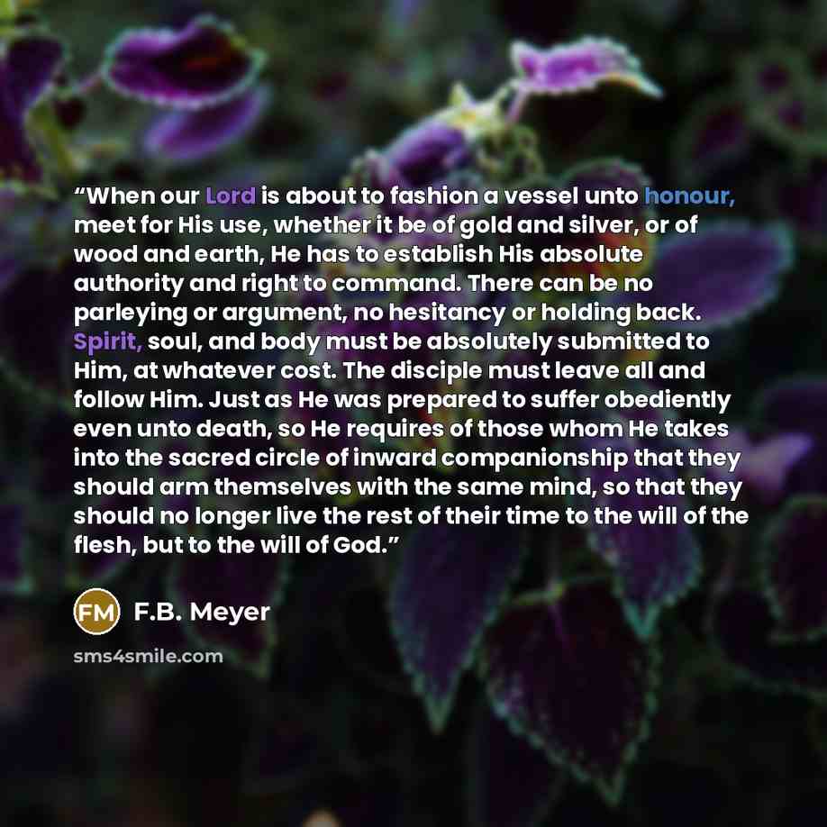 “When our Lord is about to fashion a vessel unto honour, meet for His use, whether it be of gold and silver, or of wood and earth, He has to establish His absolute authority and right to command. There can be no parleying or argument, no hesitancy or holding back. Spirit, soul, and body must be…” quote by F.B. Meyer
