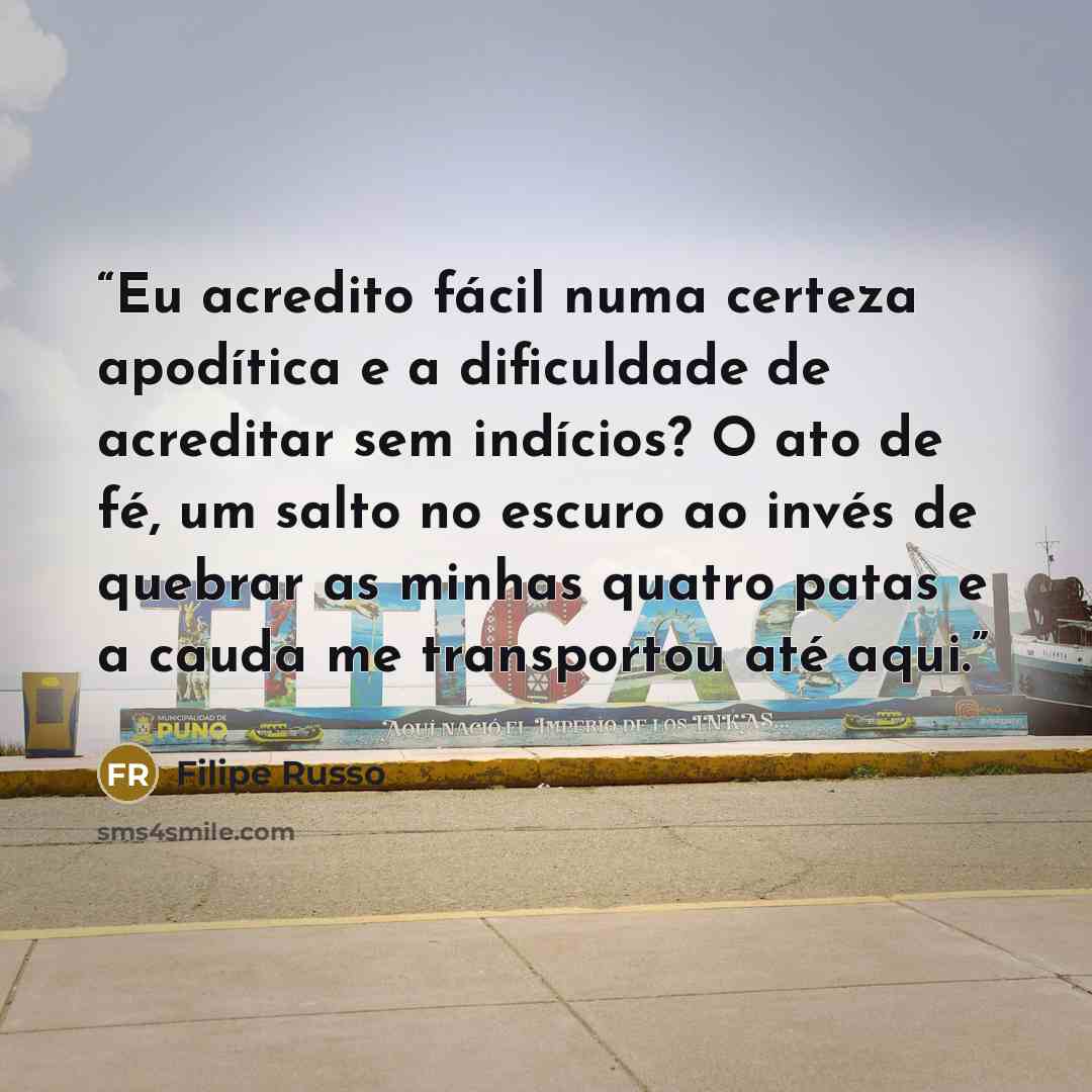 “Eu acredito fácil numa certeza apodítica e a dificuldade de acreditar sem indícios? O ato de fé, um salto no escuro ao invés de quebrar as minhas quatro patas e a cauda me transportou até aqui.” quote by Filipe Russo